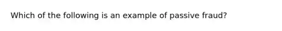 Which of the following is an example of passive fraud?