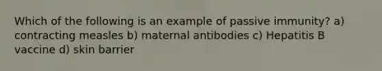 Which of the following is an example of passive immunity? a) contracting measles b) maternal antibodies c) Hepatitis B vaccine d) skin barrier