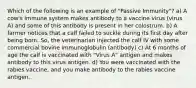 Which of the following is an example of "Passive Immunity"? a) A cow's immune system makes antibody to a vaccine virus (virus A) and some of this antibody is present in her colostrum. b) A farmer notices that a calf failed to suckle during its first day after being born. So, the veterinarian injected the calf IV with some commercial bovine immunoglobulin (antibody) c) At 6 months of age the calf is vaccinated with "Virus A" antigen and makes antibody to this virus antigen. d) You were vaccinated with the rabies vaccine, and you make antibody to the rabies vaccine antigen.