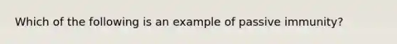 Which of the following is an example of passive immunity?