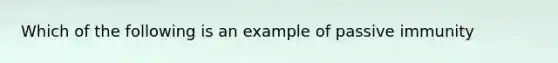 Which of the following is an example of passive immunity