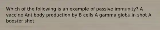 Which of the following is an example of passive immunity? A vaccine Antibody production by B cells A gamma globulin shot A booster shot