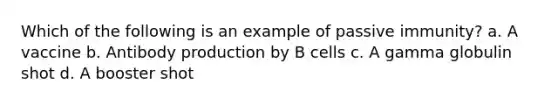 Which of the following is an example of passive immunity? a. A vaccine b. Antibody production by B cells c. A gamma globulin shot d. A booster shot