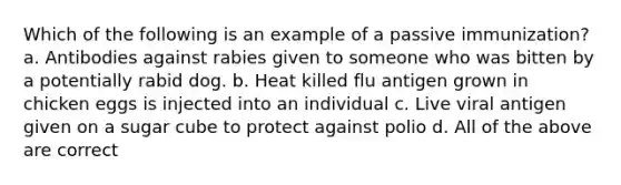 Which of the following is an example of a passive immunization? a. Antibodies against rabies given to someone who was bitten by a potentially rabid dog. b. Heat killed flu antigen grown in chicken eggs is injected into an individual c. Live viral antigen given on a sugar cube to protect against polio d. All of the above are correct