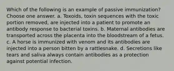 Which of the following is an example of passive immunization? Choose one answer. a. Toxoids, toxin sequences with the toxic portion removed, are injected into a patient to promote an antibody response to bacterial toxins. b. Maternal antibodies are transported across the placenta into the bloodstream of a fetus. c. A horse is immunized with venom and its antibodies are injected into a person bitten by a rattlesnake. d. Secretions like tears and saliva always contain antibodies as a protection against potential infection.