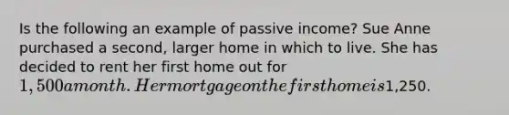 Is the following an example of passive income? Sue Anne purchased a second, larger home in which to live. She has decided to rent her first home out for 1,500 a month. Her mortgage on the first home is1,250.