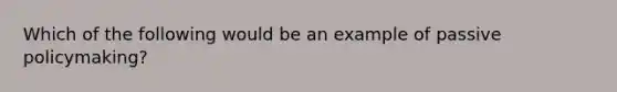 Which of the following would be an example of passive policymaking?