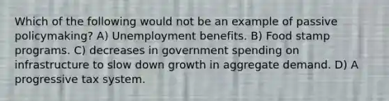 Which of the following would not be an example of passive policymaking? A) Unemployment benefits. B) Food stamp programs. C) decreases in government spending on infrastructure to slow down growth in aggregate demand. D) A progressive tax system.