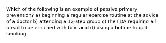 Which of the following is an example of passive primary prevention? a) beginning a regular exercise routine at the advice of a doctor b) attending a 12-step group c) the FDA requiring all bread to be enriched with folic acid d) using a hotline to quit smoking