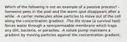 Which of the following is not an example of a passive process? -Someone pees in the pool and the warm spot disappears after a while. -A carrier molecules allow particles to move out of the cell along the concentration gradient. -The life straw (a survival tool) forces water through a semipermeable membrane which traps any dirt, bacteria, or parasites. -A solute pump maintains a gradient by moving particles against the concentration gradient.