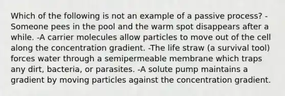 Which of the following is not an example of a passive process? -Someone pees in the pool and the warm spot disappears after a while. -A carrier molecules allow particles to move out of the cell along the concentration gradient. -The life straw (a survival tool) forces water through a semipermeable membrane which traps any dirt, bacteria, or parasites. -A solute pump maintains a gradient by moving particles against the concentration gradient.