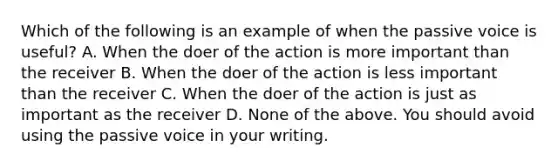 Which of the following is an example of when the passive voice is useful? A. When the doer of the action is more important than the receiver B. When the doer of the action is less important than the receiver C. When the doer of the action is just as important as the receiver D. None of the above. You should avoid using the passive voice in your writing.