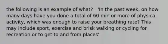 the following is an example of what? - 'In the past week, on how many days have you done a total of 60 min or more of physical activity, which was enough to raise your breathing rate? This may include sport, exercise and brisk walking or cycling for recreation or to get to and from places'.