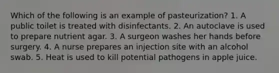 Which of the following is an example of pasteurization? 1. A public toilet is treated with disinfectants. 2. An autoclave is used to prepare nutrient agar. 3. A surgeon washes her hands before surgery. 4. A nurse prepares an injection site with an alcohol swab. 5. Heat is used to kill potential pathogens in apple juice.