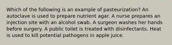 Which of the following is an example of pasteurization? An autoclave is used to prepare nutrient agar. A nurse prepares an injection site with an alcohol swab. A surgeon washes her hands before surgery. A public toilet is treated with disinfectants. Heat is used to kill potential pathogens in apple juice.