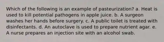 Which of the following is an example of pasteurization? a. Heat is used to kill potential pathogens in apple juice. b. A surgeon washes her hands before surgery. c. A public toilet is treated with disinfectants. d. An autoclave is used to prepare nutrient agar. e. A nurse prepares an injection site with an alcohol swab.