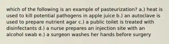 which of the following is an example of pasteurization? a.) heat is used to kill potential pathogens in apple juice b.) an autoclave is used to prepare nutrient agar c.) a public toilet is treated with disinfectants d.) a nurse prepares an injection site with an alcohol swab e.) a surgeon washes her hands before surgery