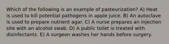 Which of the following is an example of pasteurization? A) Heat is used to kill potential pathogens in apple juice. B) An autoclave is used to prepare nutrient agar. C) A nurse prepares an injection site with an alcohol swab. D) A public toilet is treated with disinfectants. E) A surgeon washes her hands before surgery.