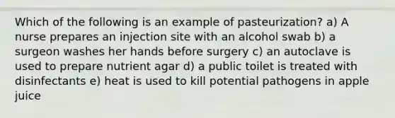 Which of the following is an example of pasteurization? a) A nurse prepares an injection site with an alcohol swab b) a surgeon washes her hands before surgery c) an autoclave is used to prepare nutrient agar d) a public toilet is treated with disinfectants e) heat is used to kill potential pathogens in apple juice