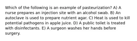 Which of the following is an example of pasteurization? A) A nurse prepares an injection site with an alcohol swab. B) An autoclave is used to prepare nutrient agar. C) Heat is used to kill potential pathogens in apple juice. D) A public toilet is treated with disinfectants. E) A surgeon washes her hands before surgery.