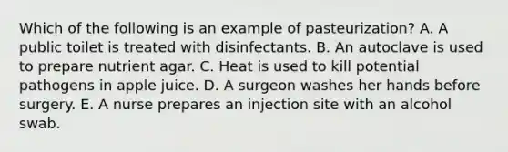 Which of the following is an example of pasteurization? A. A public toilet is treated with disinfectants. B. An autoclave is used to prepare nutrient agar. C. Heat is used to kill potential pathogens in apple juice. D. A surgeon washes her hands before surgery. E. A nurse prepares an injection site with an alcohol swab.