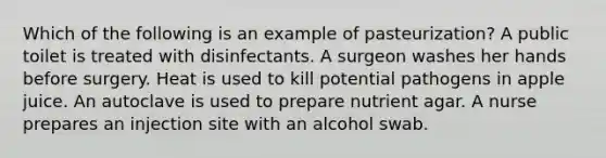 Which of the following is an example of pasteurization? A public toilet is treated with disinfectants. A surgeon washes her hands before surgery. Heat is used to kill potential pathogens in apple juice. An autoclave is used to prepare nutrient agar. A nurse prepares an injection site with an alcohol swab.