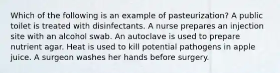 Which of the following is an example of pasteurization? A public toilet is treated with disinfectants. A nurse prepares an injection site with an alcohol swab. An autoclave is used to prepare nutrient agar. Heat is used to kill potential pathogens in apple juice. A surgeon washes her hands before surgery.