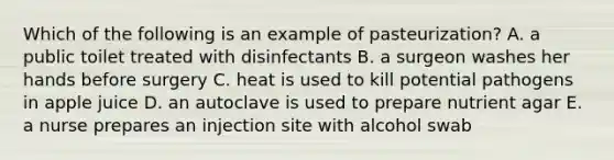 Which of the following is an example of pasteurization? A. a public toilet treated with disinfectants B. a surgeon washes her hands before surgery C. heat is used to kill potential pathogens in apple juice D. an autoclave is used to prepare nutrient agar E. a nurse prepares an injection site with alcohol swab