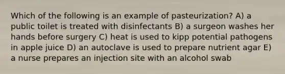 Which of the following is an example of pasteurization? A) a public toilet is treated with disinfectants B) a surgeon washes her hands before surgery C) heat is used to kipp potential pathogens in apple juice D) an autoclave is used to prepare nutrient agar E) a nurse prepares an injection site with an alcohol swab