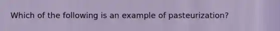 Which of the following is an example of pasteurization?