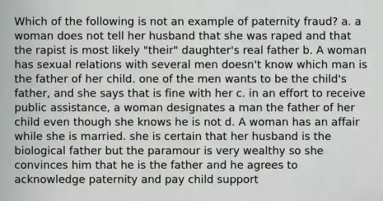 Which of the following is not an example of paternity fraud? a. a woman does not tell her husband that she was raped and that the rapist is most likely "their" daughter's real father b. A woman has sexual relations with several men doesn't know which man is the father of her child. one of the men wants to be the child's father, and she says that is fine with her c. in an effort to receive public assistance, a woman designates a man the father of her child even though she knows he is not d. A woman has an affair while she is married. she is certain that her husband is the biological father but the paramour is very wealthy so she convinces him that he is the father and he agrees to acknowledge paternity and pay child support