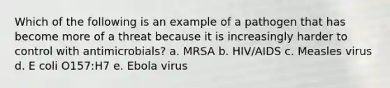 Which of the following is an example of a pathogen that has become more of a threat because it is increasingly harder to control with antimicrobials? a. MRSA b. HIV/AIDS c. Measles virus d. E coli O157:H7 e. Ebola virus