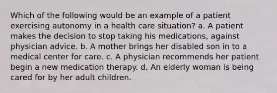 Which of the following would be an example of a patient exercising autonomy in a health care situation? a. A patient makes the decision to stop taking his medications, against physician advice. b. A mother brings her disabled son in to a medical center for care. c. A physician recommends her patient begin a new medication therapy. d. An elderly woman is being cared for by her adult children.