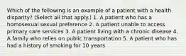 Which of the following is an example of a patient with a health disparity? (Select all that apply.) 1. A patient who has a homosexual sexual preference 2. A patient unable to access primary care services 3. A patient living with a chronic disease 4. A family who relies on public transportation 5. A patient who has had a history of smoking for 10 years