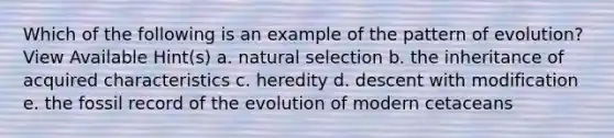 Which of the following is an example of the pattern of evolution? View Available Hint(s) a. natural selection b. the inheritance of acquired characteristics c. heredity d. descent with modification e. the fossil record of the evolution of modern cetaceans