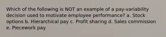 Which of the following is NOT an example of a pay-variability decision used to motivate employee performance? a. Stock options b. Hierarchical pay c. Profit sharing d. Sales commission e. Piecework pay