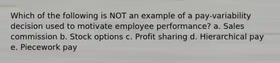 Which of the following is NOT an example of a pay-variability decision used to motivate employee performance? a. Sales commission b. Stock options c. Profit sharing d. Hierarchical pay e. Piecework pay