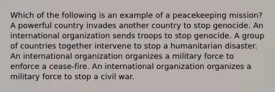 Which of the following is an example of a peacekeeping mission? A powerful country invades another country to stop genocide. An international organization sends troops to stop genocide. A group of countries together intervene to stop a humanitarian disaster. An international organization organizes a military force to enforce a cease-fire. An international organization organizes a military force to stop a civil war.