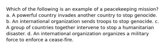 Which of the following is an example of a peacekeeping mission? a. A powerful country invades another country to stop genocide. b. An international organization sends troops to stop genocide. c. A group of countries together intervene to stop a humanitarian disaster. d. An international organization organizes a military force to enforce a cease-fire.