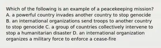 Which of the following is an example of a peacekeeping mission? A. a powerful country invades another country to stop genocide B. an international organizations send troops to another country to stop genocide C. a group of countries collectively intervene to stop a humanitarian disaster D. an international organization organizes a military force to enforce a cease-fire