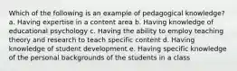 Which of the following is an example of pedagogical knowledge? a. Having expertise in a content area b. Having knowledge of educational psychology c. Having the ability to employ teaching theory and research to teach specific content d. Having knowledge of student development e. Having specific knowledge of the personal backgrounds of the students in a class