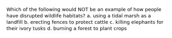 Which of the following would NOT be an example of how people have disrupted wildlife habitats? a. using a tidal marsh as a landfill b. erecting fences to protect cattle c. killing elephants for their ivory tusks d. burning a forest to plant crops