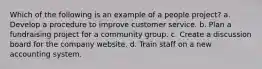 Which of the following is an example of a people project? a. Develop a procedure to improve customer service. b. Plan a fundraising project for a community group. c. Create a discussion board for the company website. d. Train staff on a new accounting system.