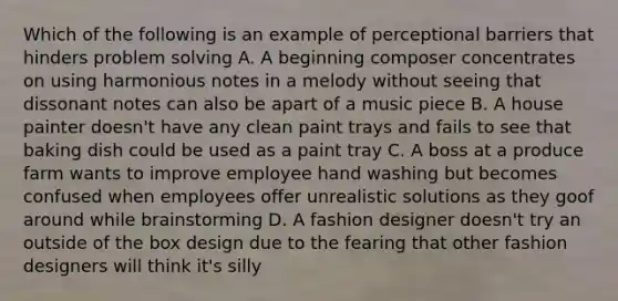 Which of the following is an example of perceptional barriers that hinders problem solving A. A beginning composer concentrates on using harmonious notes in a melody without seeing that dissonant notes can also be apart of a music piece B. A house painter doesn't have any clean paint trays and fails to see that baking dish could be used as a paint tray C. A boss at a produce farm wants to improve employee hand washing but becomes confused when employees offer unrealistic solutions as they goof around while brainstorming D. A fashion designer doesn't try an outside of the box design due to the fearing that other fashion designers will think it's silly