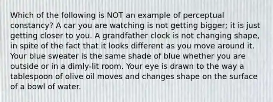 Which of the following is NOT an example of perceptual constancy? A car you are watching is not getting bigger; it is just getting closer to you. A grandfather clock is not changing shape, in spite of the fact that it looks different as you move around it. Your blue sweater is the same shade of blue whether you are outside or in a dimly-lit room. Your eye is drawn to the way a tablespoon of olive oil moves and changes shape on the surface of a bowl of water.