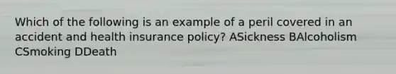 Which of the following is an example of a peril covered in an accident and health insurance policy? ASickness BAlcoholism CSmoking DDeath