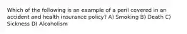 Which of the following is an example of a peril covered in an accident and health insurance policy? A) Smoking B) Death C) Sickness D) Alcoholism