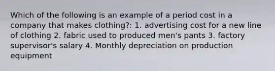 Which of the following is an example of a period cost in a company that makes clothing?: 1. advertising cost for a new line of clothing 2. fabric used to produced men's pants 3. factory supervisor's salary 4. Monthly depreciation on production equipment