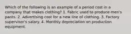 Which of the following is an example of a period cost in a company that makes clothing? 1. Fabric used to produce men's pants. 2. Advertising cost for a new line of clothing. 3. Factory supervisor's salary. 4. Monthly depreciation on production equipment.