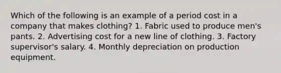 Which of the following is an example of a period cost in a company that makes clothing? 1. Fabric used to produce men's pants. 2. Advertising cost for a new line of clothing. 3. Factory supervisor's salary. 4. Monthly depreciation on production equipment.